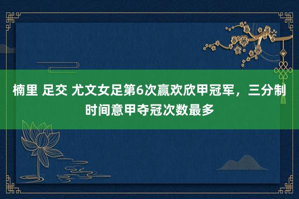 楠里 足交 尤文女足第6次赢欢欣甲冠军，三分制时间意甲夺冠次数最多