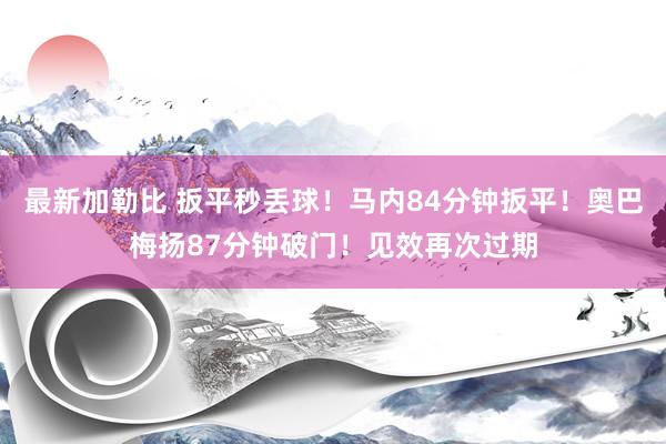 最新加勒比 扳平秒丢球！马内84分钟扳平！奥巴梅扬87分钟破门！见效再次过期