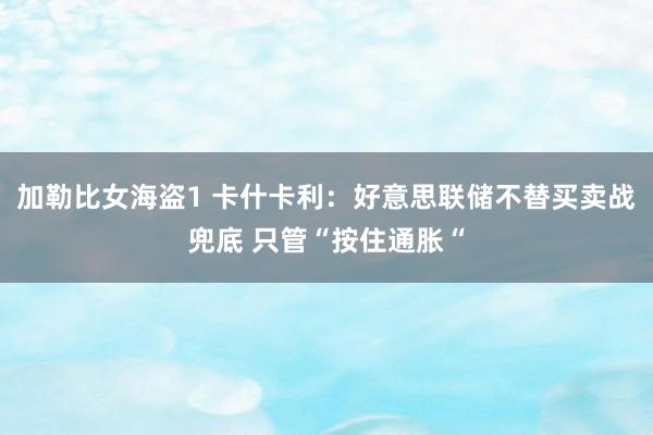 加勒比女海盗1 卡什卡利：好意思联储不替买卖战兜底 只管“按住通胀“