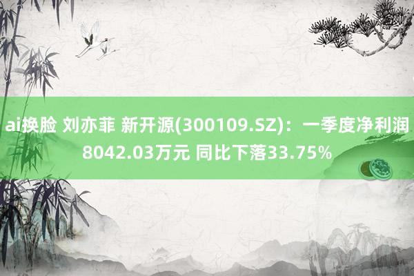 ai换脸 刘亦菲 新开源(300109.SZ)：一季度净利润8042.03万元 同比下落33.75%