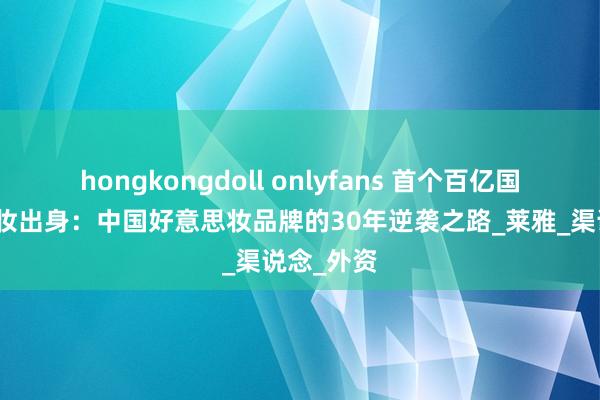 hongkongdoll onlyfans 首个百亿国货好意思妆出身：中国好意思妆品牌的30年逆袭之路_莱雅_渠说念_外资