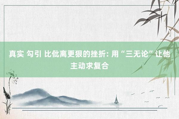 真实 勾引 比仳离更狠的挫折: 用“三无论”让他主动求复合