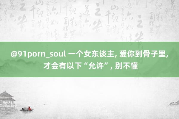 @91porn_soul 一个女东谈主， 爱你到骨子里， 才会有以下“允许”， 别不懂