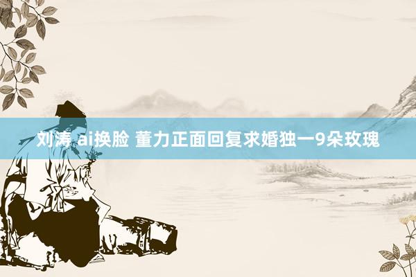 刘涛 ai换脸 董力正面回复求婚独一9朵玫瑰
