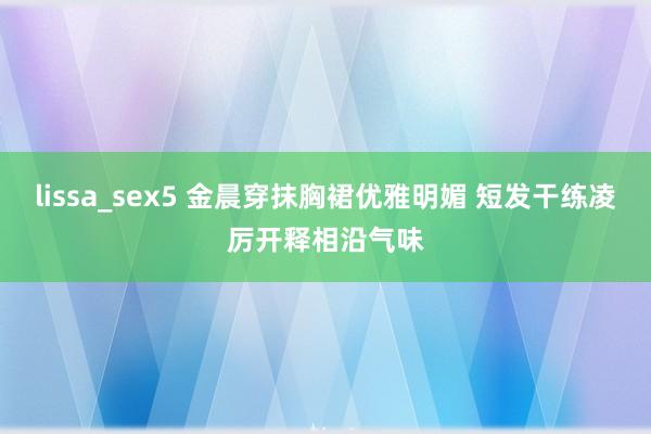 lissa_sex5 金晨穿抹胸裙优雅明媚 短发干练凌厉开释相沿气味