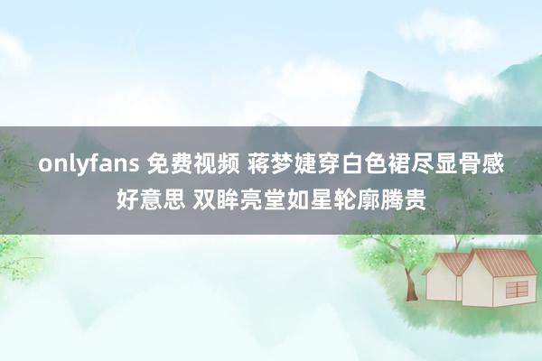 onlyfans 免费视频 蒋梦婕穿白色裙尽显骨感好意思 双眸亮堂如星轮廓腾贵