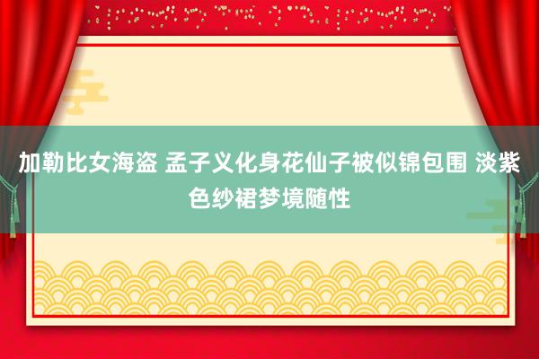 加勒比女海盗 孟子义化身花仙子被似锦包围 淡紫色纱裙梦境随性