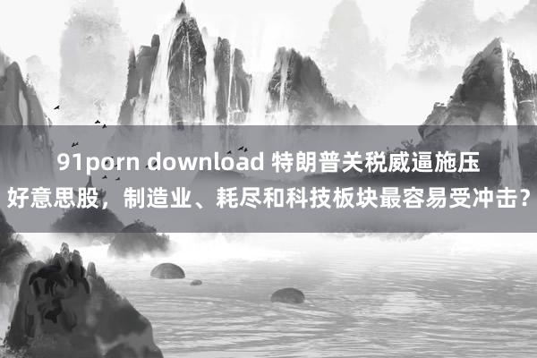 91porn download 特朗普关税威逼施压好意思股，制造业、耗尽和科技板块最容易受冲击？
