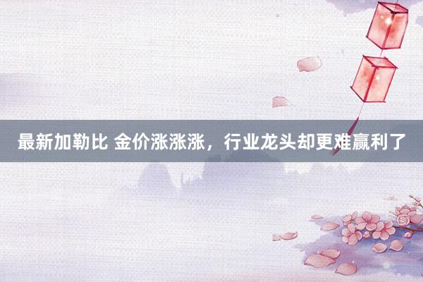 最新加勒比 金价涨涨涨，行业龙头却更难赢利了