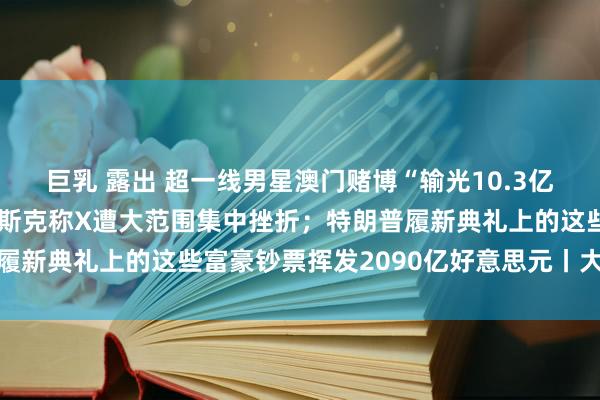 巨乳 露出 超一线男星澳门赌博“输光10.3亿”？微博CEO复兴；马斯克称X遭大范围集中挫折；特朗普履新典礼上的这些富豪钞票挥发2090亿好意思元丨大公司动态