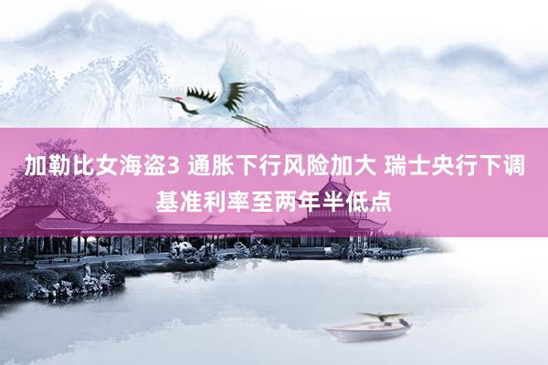 加勒比女海盗3 通胀下行风险加大 瑞士央行下调基准利率至两年半低点
