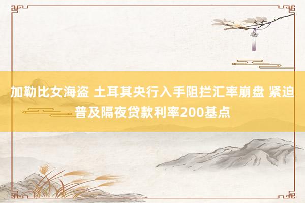 加勒比女海盗 土耳其央行入手阻拦汇率崩盘 紧迫普及隔夜贷款利率200基点