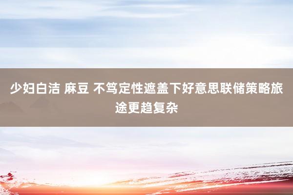 少妇白洁 麻豆 不笃定性遮盖下好意思联储策略旅途更趋复杂