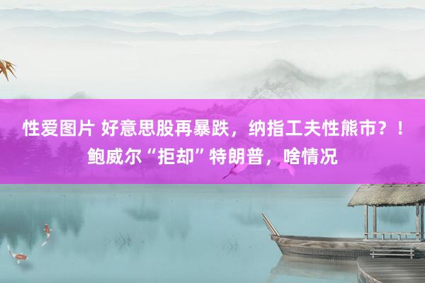 性爱图片 好意思股再暴跌，纳指工夫性熊市？！鲍威尔“拒却”特朗普，啥情况
