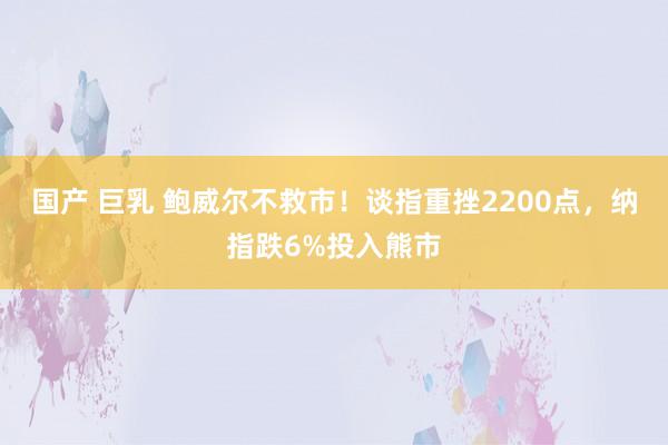 国产 巨乳 鲍威尔不救市！谈指重挫2200点，纳指跌6%投入熊市