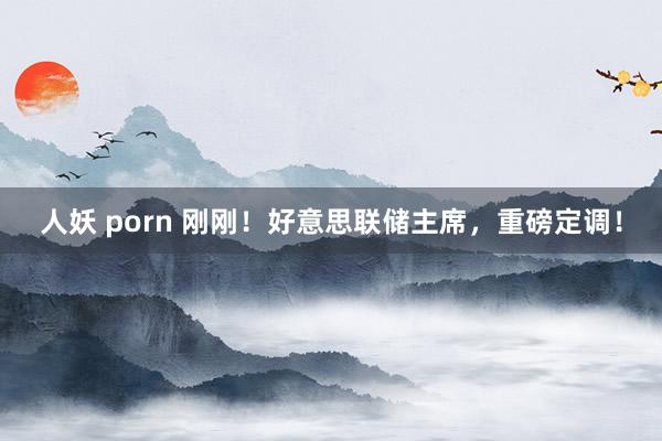 人妖 porn 刚刚！好意思联储主席，重磅定调！