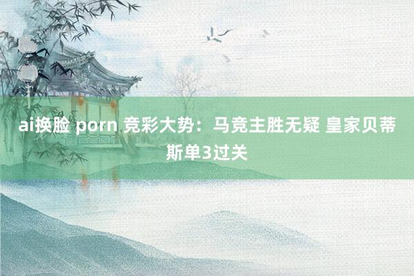 ai换脸 porn 竞彩大势：马竞主胜无疑 皇家贝蒂斯单3过关