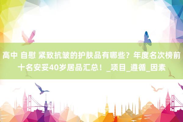 高中 自慰 紧致抗皱的护肤品有哪些？年度名次榜前十名安妥40岁居品汇总！_项目_遵循_因素