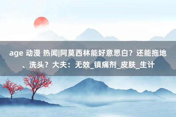 age 动漫 热闻|阿莫西林能好意思白？还能拖地、洗头？大夫：无效_镇痛剂_皮肤_生计