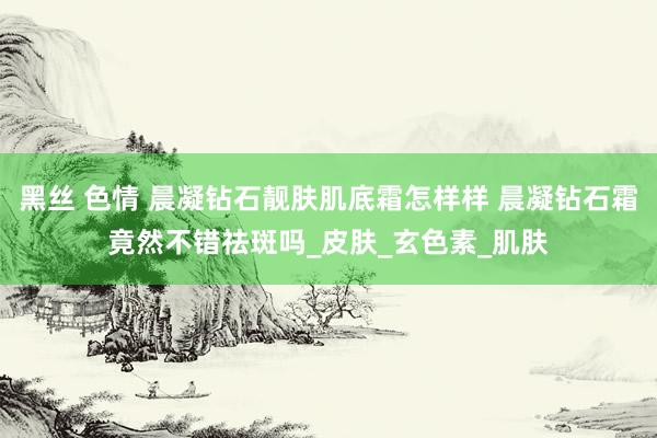 黑丝 色情 晨凝钻石靓肤肌底霜怎样样 晨凝钻石霜竟然不错祛斑吗_皮肤_玄色素_肌肤