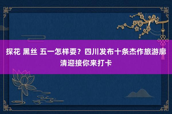 探花 黑丝 五一怎样耍？四川发布十条杰作旅游廓清迎接你来打卡