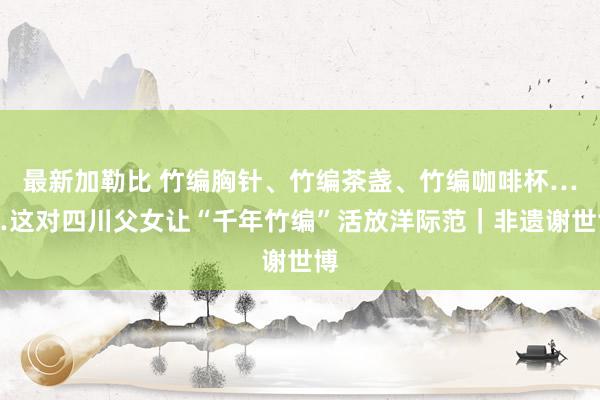 最新加勒比 竹编胸针、竹编茶盏、竹编咖啡杯……这对四川父女让“千年竹编”活放洋际范｜非遗谢世博