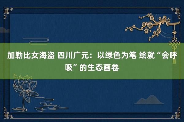 加勒比女海盗 四川广元：以绿色为笔 绘就“会呼吸”的生态画卷