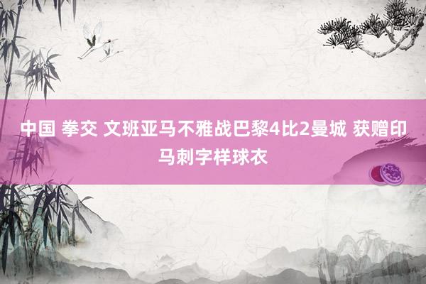 中国 拳交 文班亚马不雅战巴黎4比2曼城 获赠印马刺字样球衣