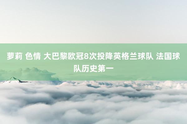 萝莉 色情 大巴黎欧冠8次投降英格兰球队 法国球队历史第一
