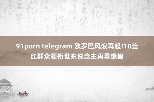 91porn telegram 欧罗巴风浪再起!10连红群众领衔世东说念主再攀缘峰