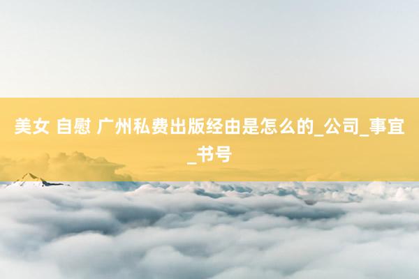 美女 自慰 广州私费出版经由是怎么的_公司_事宜_书号