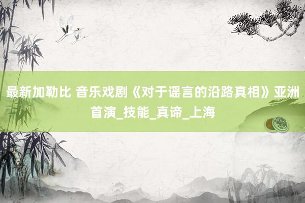 最新加勒比 音乐戏剧《对于谣言的沿路真相》亚洲首演_技能_真谛_上海
