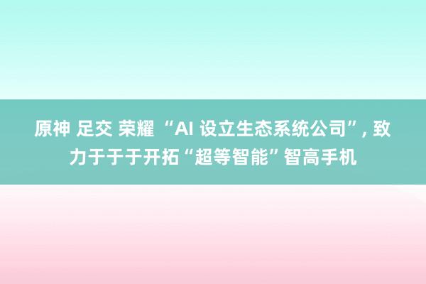 原神 足交 荣耀 “AI 设立生态系统公司”， 致力于于于开拓“超等智能”智高手机