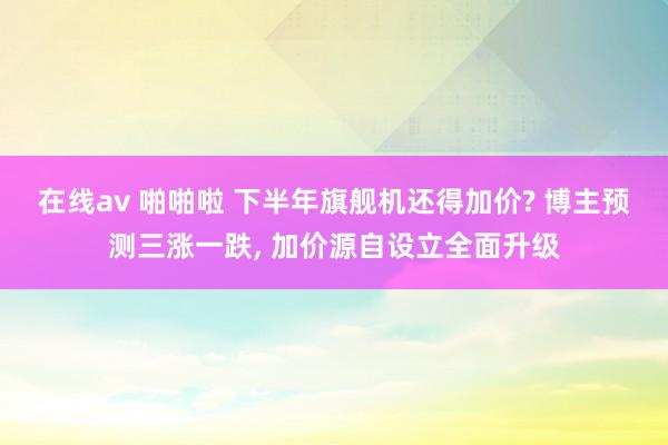在线av 啪啪啦 下半年旗舰机还得加价? 博主预测三涨一跌， 加价源自设立全面升级