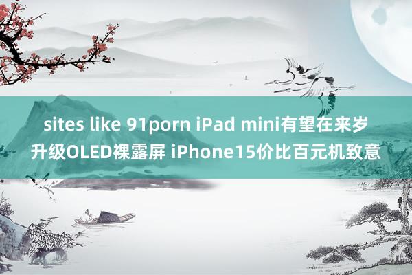 sites like 91porn iPad mini有望在来岁升级OLED裸露屏 iPhone15价比百元机致意