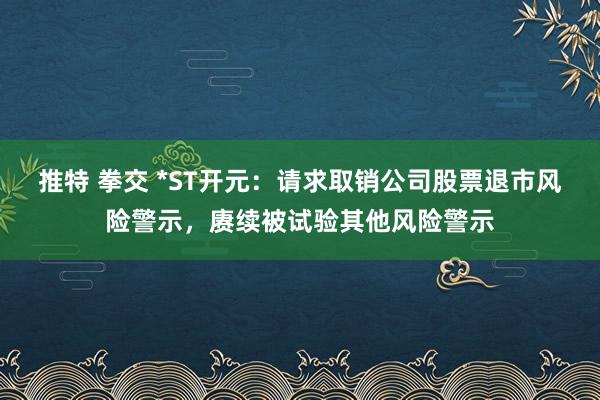 推特 拳交 *ST开元：请求取销公司股票退市风险警示，赓续被试验其他风险警示
