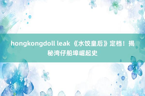 hongkongdoll leak 《水饺皇后》定档！揭秘湾仔船埠崛起史
