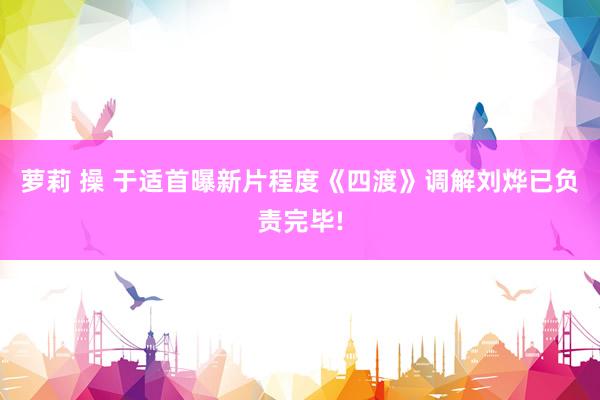 萝莉 操 于适首曝新片程度《四渡》调解刘烨已负责完毕!