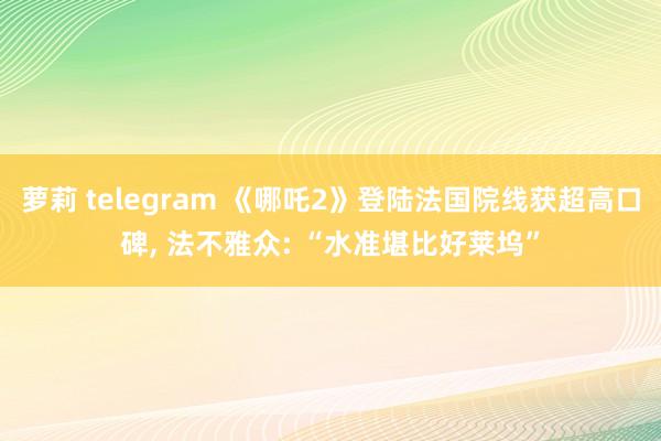 萝莉 telegram 《哪吒2》登陆法国院线获超高口碑， 法不雅众: “水准堪比好莱坞”