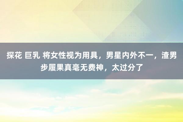 探花 巨乳 将女性视为用具，男星内外不一，渣男步履果真毫无费神，太过分了