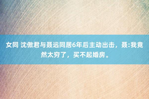 女同 沈傲君与聂远同居6年后主动出击，聂:我竟然太穷了，买不起婚房。