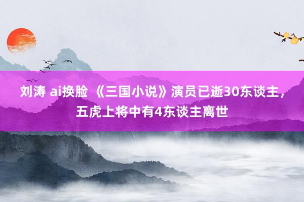 刘涛 ai换脸 《三国小说》演员已逝30东谈主，五虎上将中有4东谈主离世