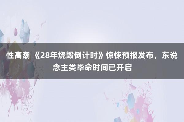 性高潮 《28年烧毁倒计时》惊悚预报发布，东说念主类毕命时间已开启