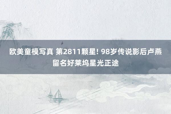 欧美童模写真 第2811颗星! 98岁传说影后卢燕留名好莱坞星光正途