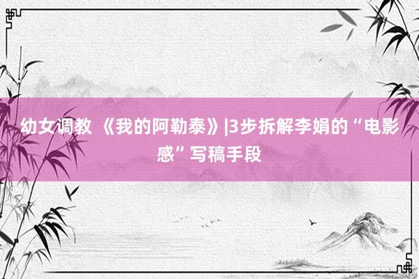 幼女调教 《我的阿勒泰》|3步拆解李娟的“电影感”写稿手段