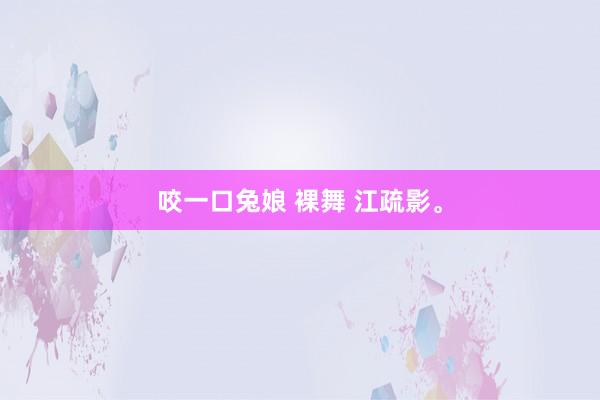 咬一口兔娘 裸舞 江疏影。