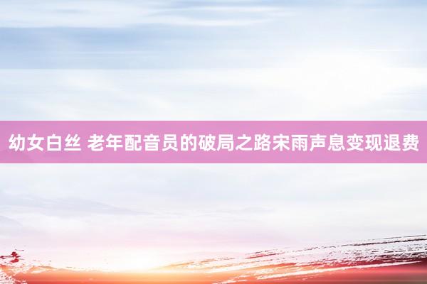 幼女白丝 老年配音员的破局之路宋雨声息变现退费
