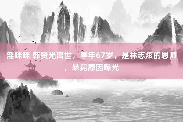 淫咪咪 韩贤光离世，享年67岁，是林志炫的恩师，暴毙原因曝光