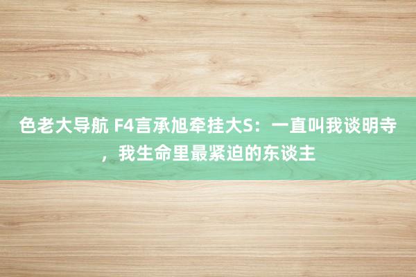 色老大导航 F4言承旭牵挂大S：一直叫我谈明寺，我生命里最紧迫的东谈主