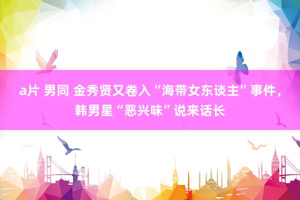 a片 男同 金秀贤又卷入“海带女东谈主”事件，韩男星“恶兴味”说来话长